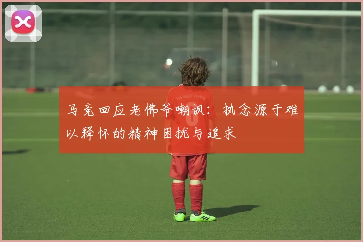 马竞回应老佛爷嘲讽：执念源于难以释怀的精神困扰与追求