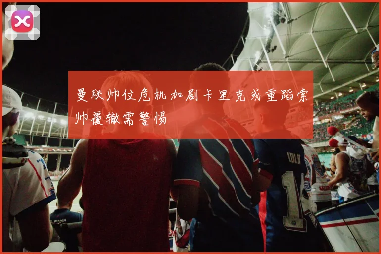 曼联帅位危机加剧卡里克或重蹈索帅覆辙需警惕