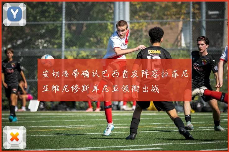 安切洛蒂确认巴西首发阵容拉菲尼亚维尼修斯库尼亚领衔出战