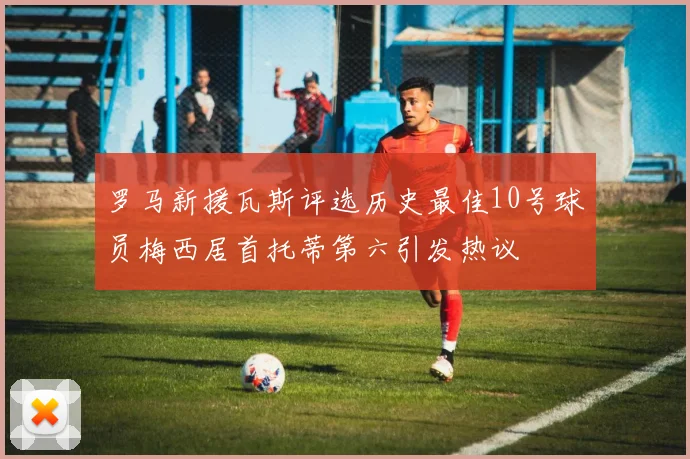 罗马新援瓦斯评选历史最佳10号球员梅西居首托蒂第六引发热议