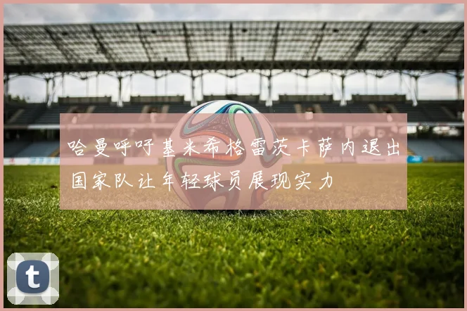 哈曼呼吁基米希格雷茨卡萨内退出国家队让年轻球员展现实力