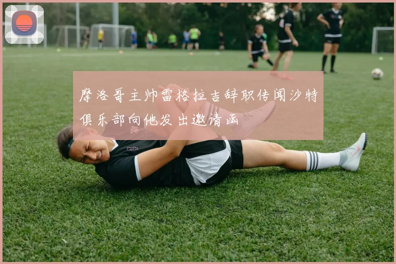 摩洛哥主帅雷格拉吉辞职传闻沙特俱乐部向他发出邀请函