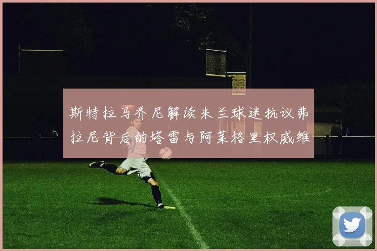 斯特拉马乔尼解读米兰球迷抗议弗拉尼背后的塔雷与阿莱格里权威维护