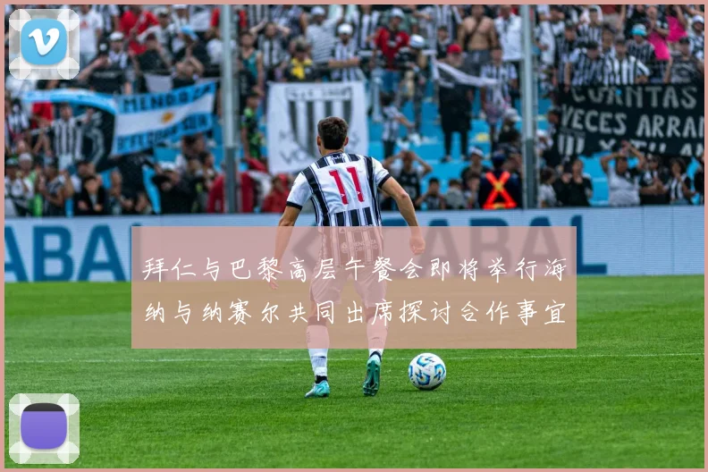 拜仁与巴黎高层午餐会即将举行海纳与纳赛尔共同出席探讨合作事宜