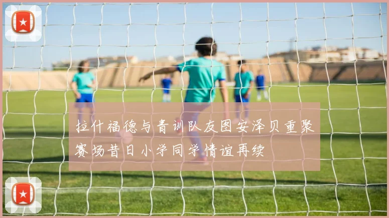 拉什福德与青训队友图安泽贝重聚赛场昔日小学同学情谊再续