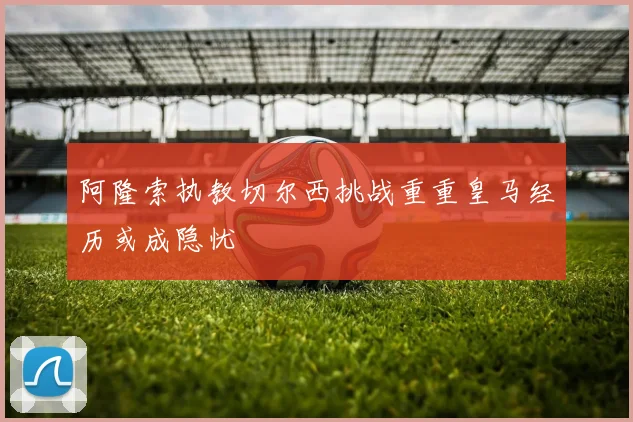 阿隆索执教切尔西挑战重重皇马经历或成隐忧