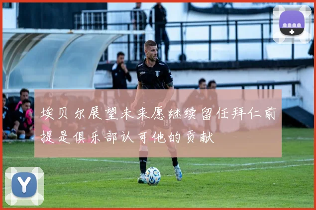 埃贝尔展望未来愿继续留任拜仁前提是俱乐部认可他的贡献