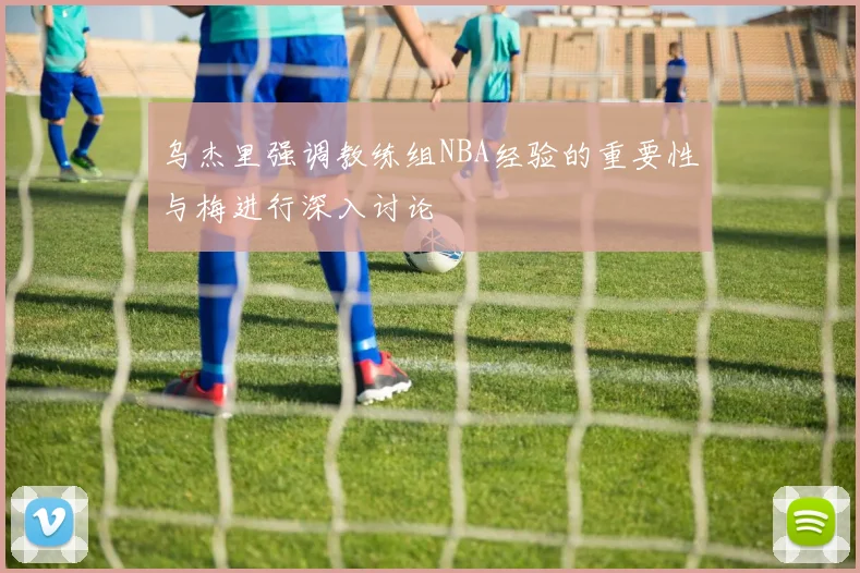 乌杰里强调教练组NBA经验的重要性与梅进行深入讨论