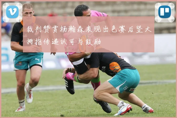 裁判赞赏杨瀚森表现出色赛后竖大拇指传递认可与鼓励