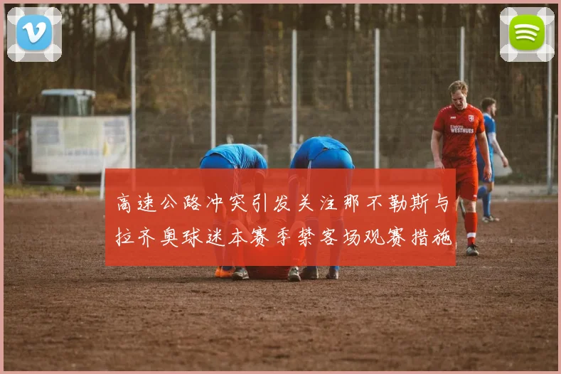 高速公路冲突引发关注那不勒斯与拉齐奥球迷本赛季禁客场观赛措施出台