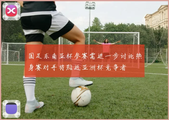 国足东南亚杯参赛需进一步讨论热身赛对手将贴近亚洲杯竞争者