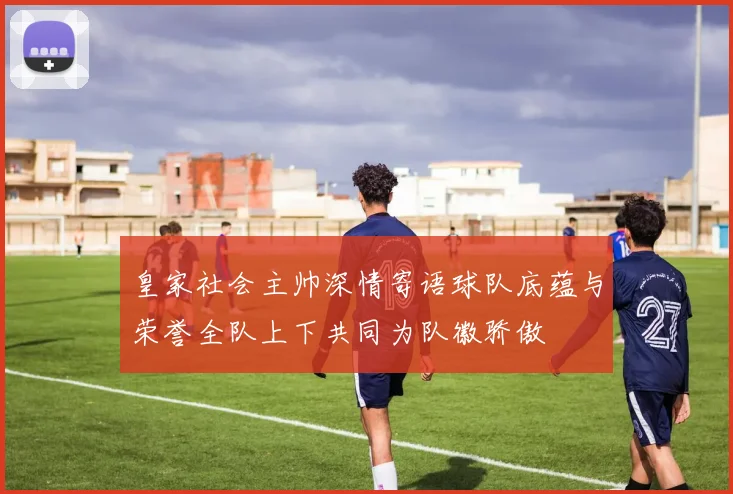 皇家社会主帅深情寄语球队底蕴与荣誉全队上下共同为队徽骄傲