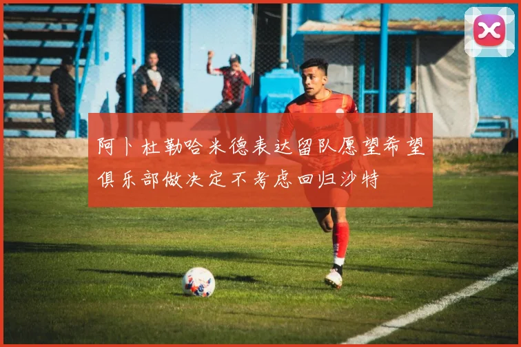 阿卜杜勒哈米德表达留队愿望希望俱乐部做决定不考虑回归沙特