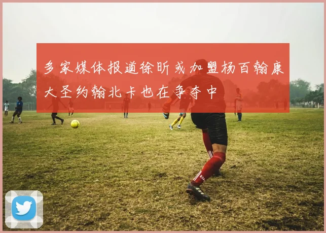 多家媒体报道徐昕或加盟杨百翰康大圣约翰北卡也在争夺中