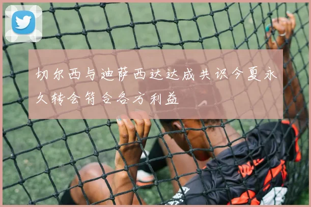 切尔西与迪萨西达达成共识今夏永久转会符合各方利益