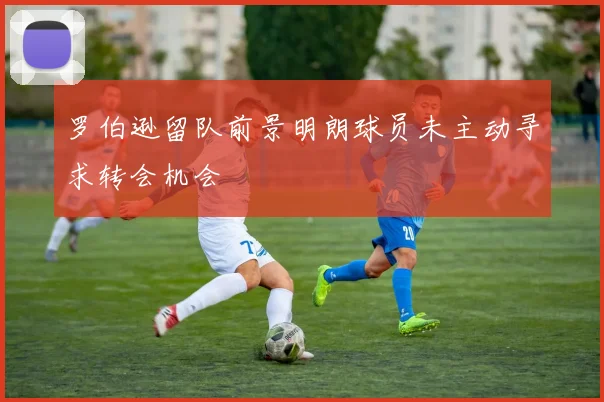 罗伯逊留队前景明朗球员未主动寻求转会机会