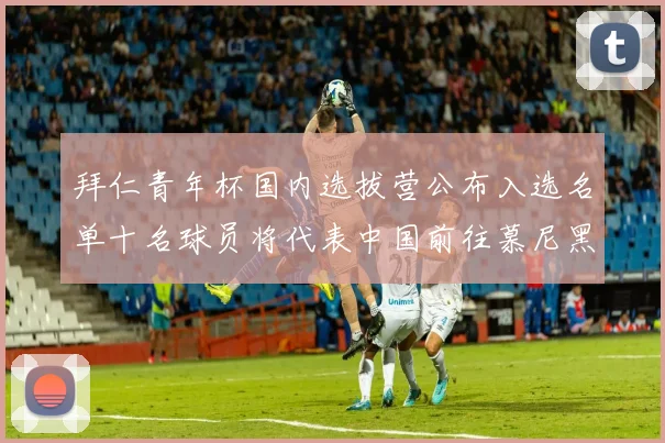 拜仁青年杯国内选拔营公布入选名单十名球员将代表中国前往慕尼黑