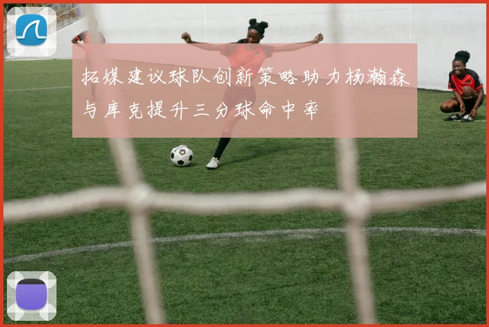 拓媒建议球队创新策略助力杨瀚森与库克提升三分球命中率