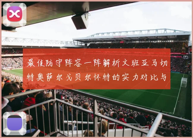 最佳防守阵容一阵解析文班亚马切特奥萨尔戈贝尔怀特的实力对比与展望