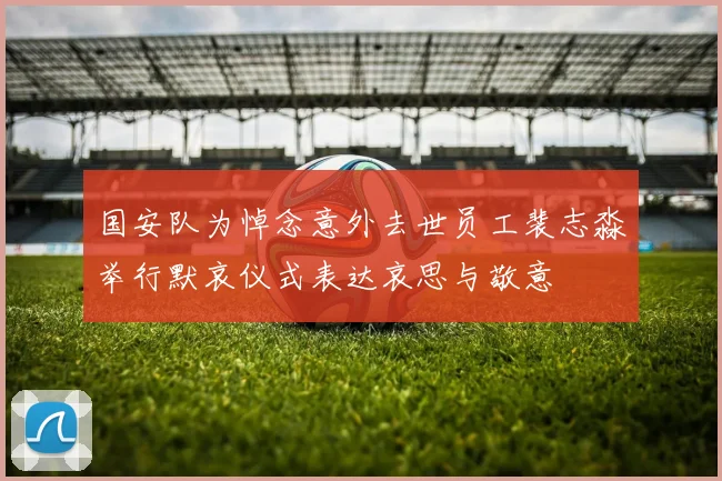 国安队为悼念意外去世员工裴志淼举行默哀仪式表达哀思与敬意