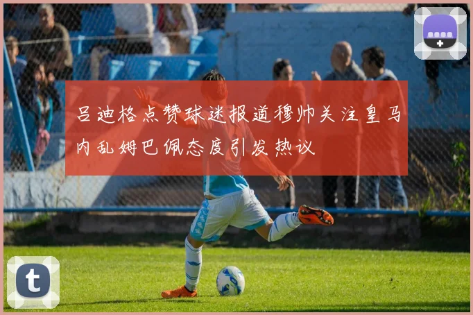 吕迪格点赞球迷报道穆帅关注皇马内乱姆巴佩态度引发热议