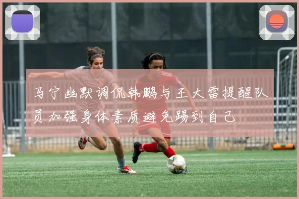 马宁幽默调侃韩鹏与王大雷提醒队员加强身体素质避免踢到自己