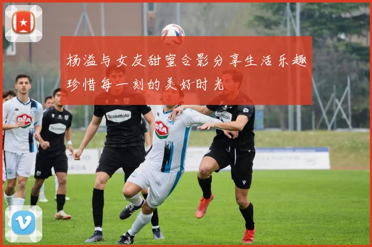 杨溢与女友甜蜜合影分享生活乐趣珍惜每一刻的美好时光
