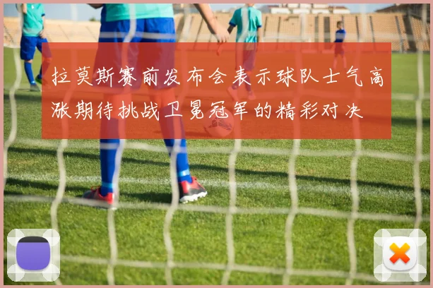 拉莫斯赛前发布会表示球队士气高涨期待挑战卫冕冠军的精彩对决