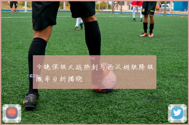 今晚保级大战热刺与西汉姆联降级概率分析揭晓