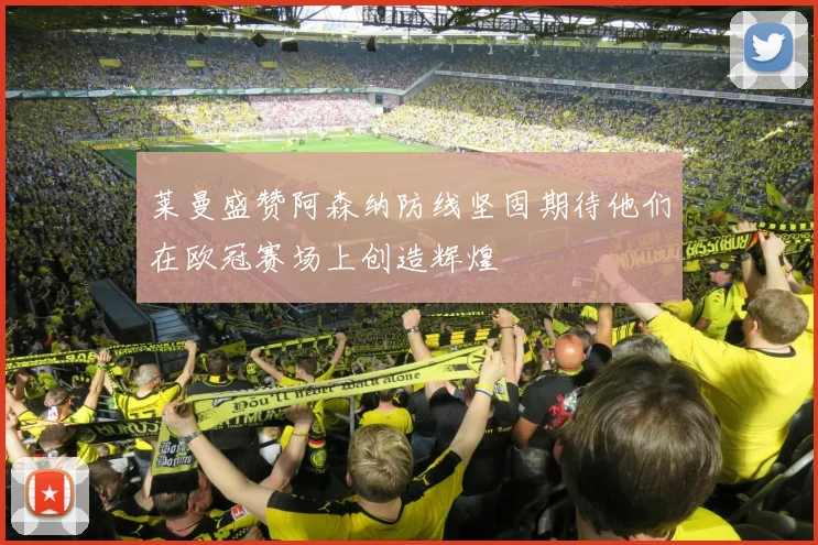 莱曼盛赞阿森纳防线坚固期待他们在欧冠赛场上创造辉煌