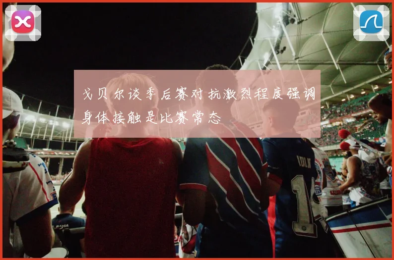 戈贝尔谈季后赛对抗激烈程度强调身体接触是比赛常态
