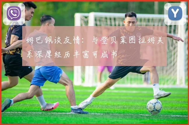 姆巴佩谈友情：与登贝莱图拉姆关系深厚经历丰富可成书