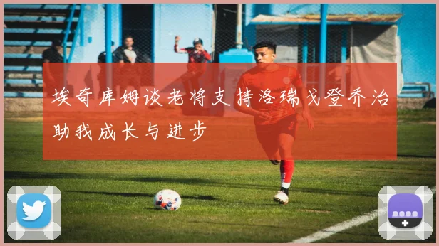 埃奇库姆谈老将支持洛瑞戈登乔治助我成长与进步